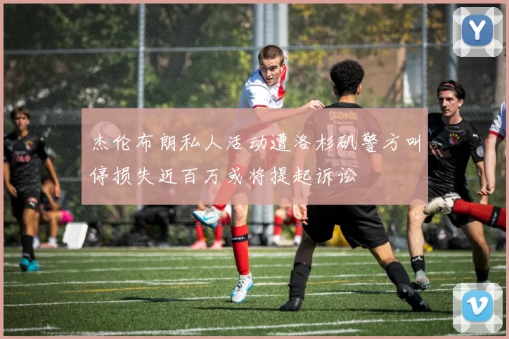 杰伦布朗私人活动遭洛杉矶警方叫停损失近百万或将提起诉讼