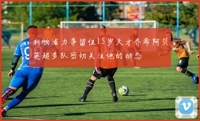 利物浦力争留住15岁天才乔希阿贝英超多队密切关注他的动态