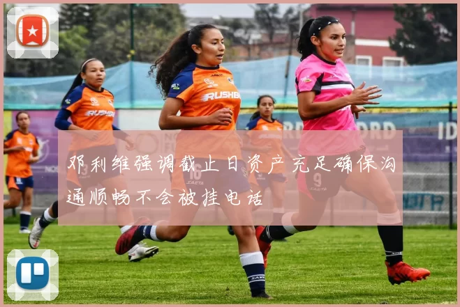 邓利维强调截止日资产充足确保沟通顺畅不会被挂电话