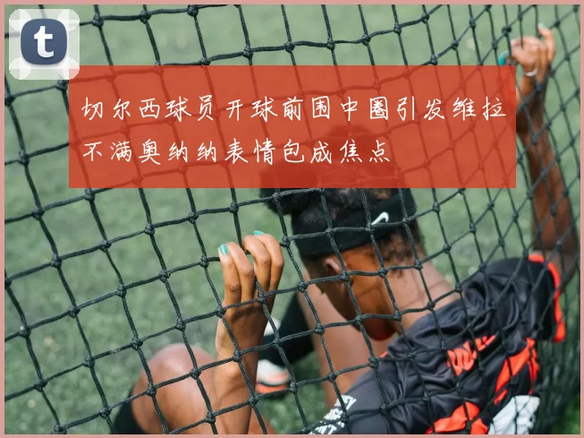 切尔西球员开球前围中圈引发维拉不满奥纳纳表情包成焦点