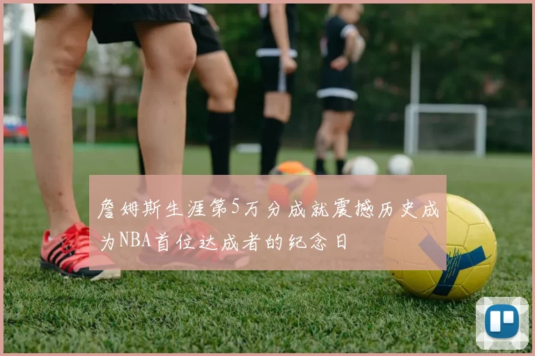 詹姆斯生涯第5万分成就震撼历史成为NBA首位达成者的纪念日