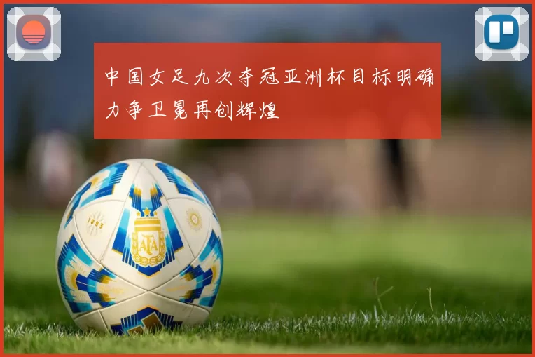 中国女足九次夺冠亚洲杯目标明确力争卫冕再创辉煌