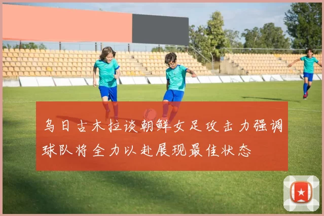 乌日古木拉谈朝鲜女足攻击力强调球队将全力以赴展现最佳状态
