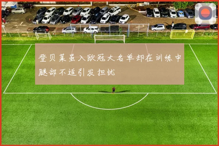 登贝莱虽入欧冠大名单却在训练中腿部不适引发担忧