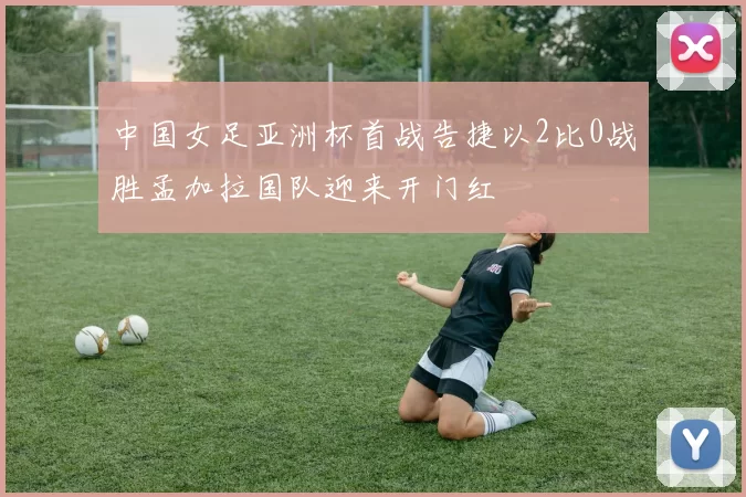 中国女足亚洲杯首战告捷以2比0战胜孟加拉国队迎来开门红
