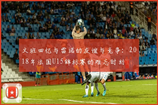 文班回忆与雷诺的友谊与竞争：2018年法国U15锦标赛的难忘时刻