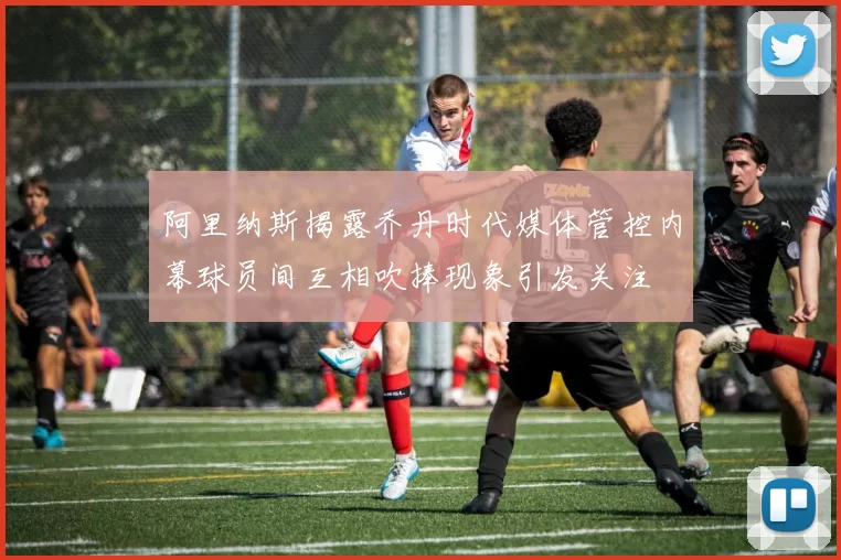 阿里纳斯揭露乔丹时代媒体管控内幕球员间互相吹捧现象引发关注