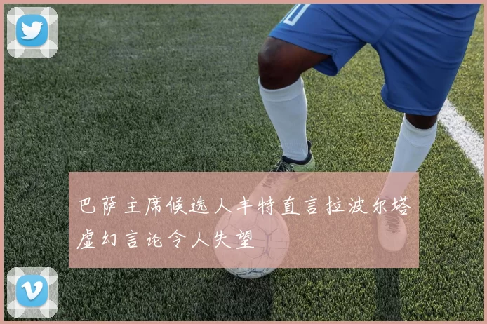 巴萨主席候选人丰特直言拉波尔塔虚幻言论令人失望