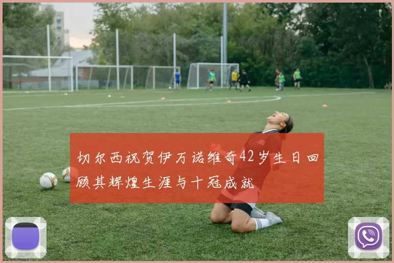 切尔西祝贺伊万诺维奇42岁生日回顾其辉煌生涯与十冠成就